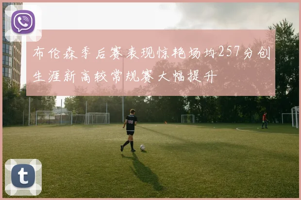 布伦森季后赛表现惊艳场均257分创生涯新高较常规赛大幅提升