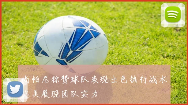 尚帕尼称赞球队表现出色执行战术完美展现团队实力