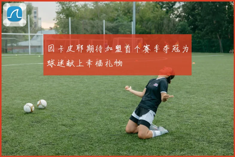 因卡皮耶期待加盟首个赛季夺冠为球迷献上幸福礼物