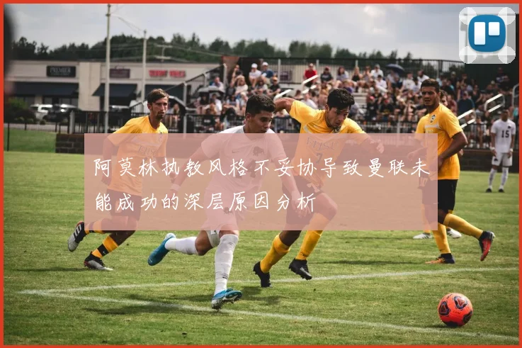 阿莫林执教风格不妥协导致曼联未能成功的深层原因分析