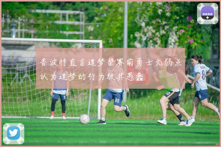 香波特直言追梦禁赛前勇士无弱点认为追梦的行为极其愚蠢