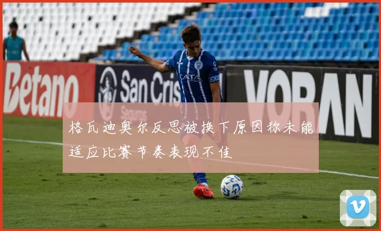 格瓦迪奥尔反思被换下原因称未能适应比赛节奏表现不佳