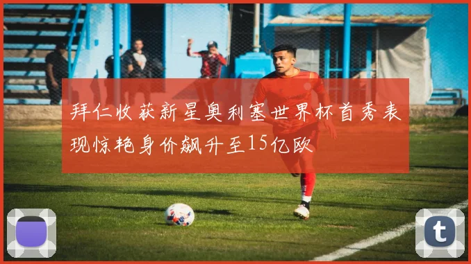 拜仁收获新星奥利塞世界杯首秀表现惊艳身价飙升至15亿欧