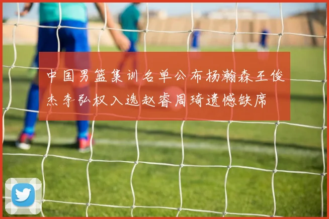 中国男篮集训名单公布杨瀚森王俊杰李弘权入选赵睿周琦遗憾缺席