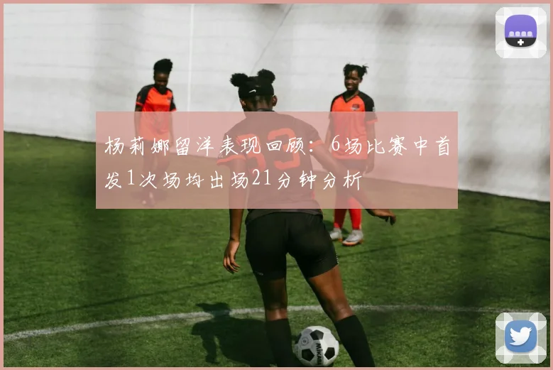 杨莉娜留洋表现回顾：6场比赛中首发1次场均出场21分钟分析