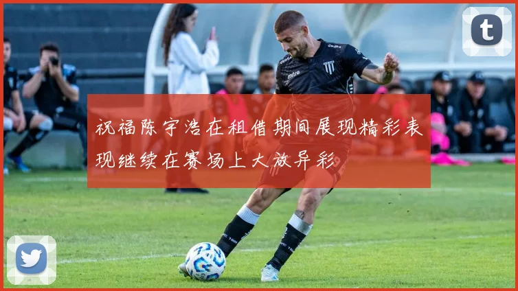 祝福陈宇浩在租借期间展现精彩表现继续在赛场上大放异彩