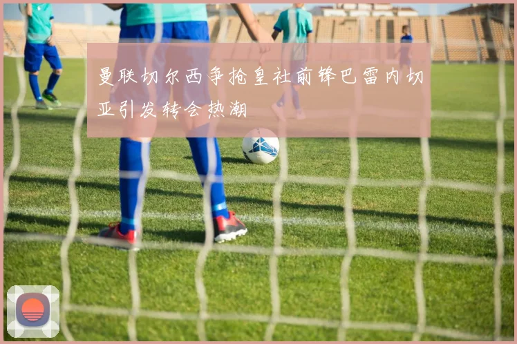 曼联切尔西争抢皇社前锋巴雷内切亚引发转会热潮